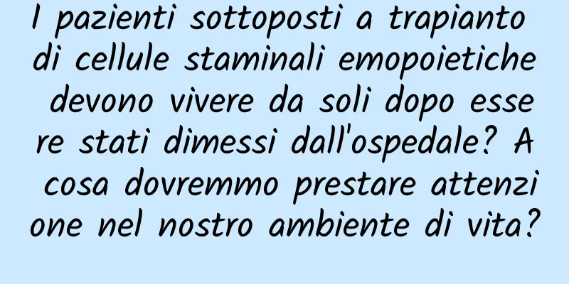 I pazienti sottoposti a trapianto di cellule staminali emopoietiche devono vivere da soli dopo essere stati dimessi dall'ospedale? A cosa dovremmo prestare attenzione nel nostro ambiente di vita?