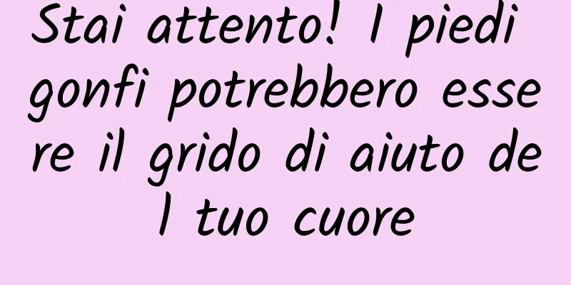 Stai attento! I piedi gonfi potrebbero essere il grido di aiuto del tuo cuore