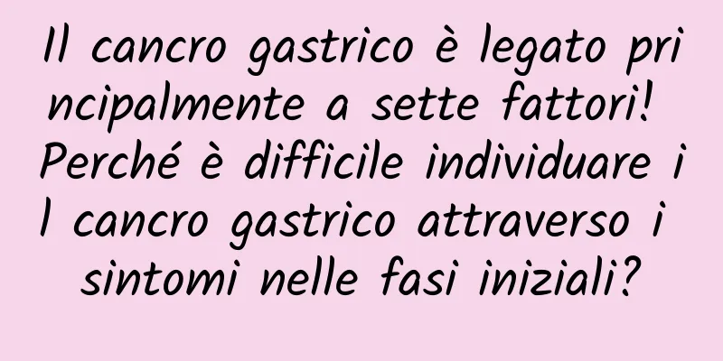 Il cancro gastrico è legato principalmente a sette fattori! Perché è difficile individuare il cancro gastrico attraverso i sintomi nelle fasi iniziali?