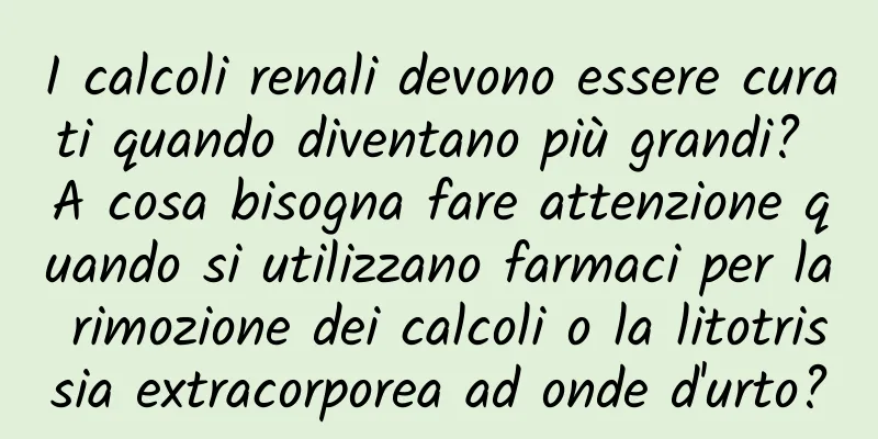 I calcoli renali devono essere curati quando diventano più grandi? A cosa bisogna fare attenzione quando si utilizzano farmaci per la rimozione dei calcoli o la litotrissia extracorporea ad onde d'urto?
