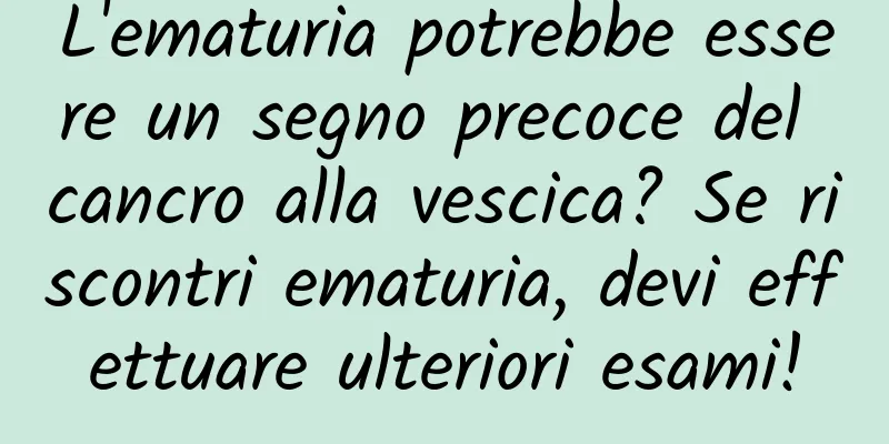 L'ematuria potrebbe essere un segno precoce del cancro alla vescica? Se riscontri ematuria, devi effettuare ulteriori esami!