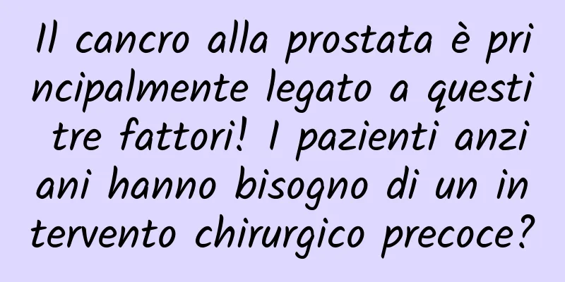 Il cancro alla prostata è principalmente legato a questi tre fattori! I pazienti anziani hanno bisogno di un intervento chirurgico precoce?
