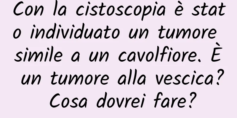Con la cistoscopia è stato individuato un tumore simile a un cavolfiore. È un tumore alla vescica? Cosa dovrei fare?