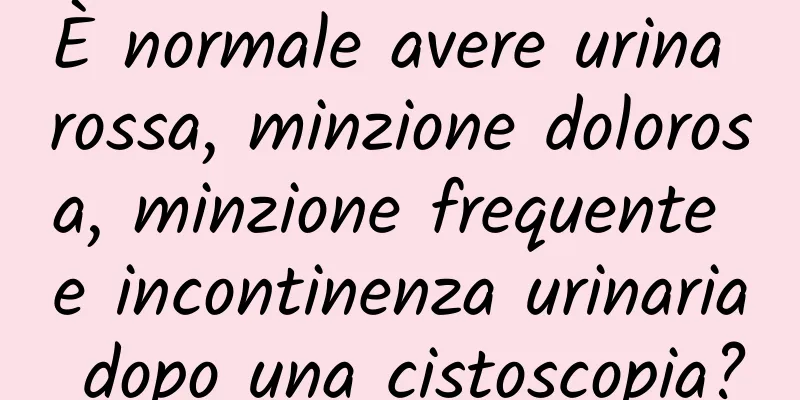 È normale avere urina rossa, minzione dolorosa, minzione frequente e incontinenza urinaria dopo una cistoscopia?