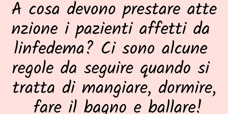 A cosa devono prestare attenzione i pazienti affetti da linfedema? Ci sono alcune regole da seguire quando si tratta di mangiare, dormire, fare il bagno e ballare!