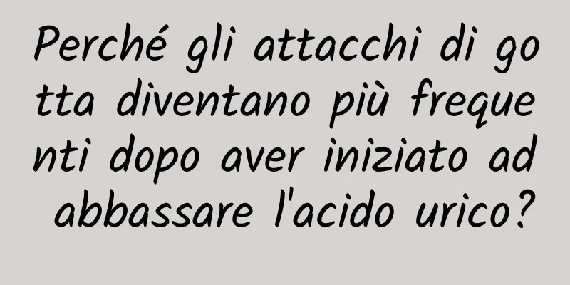 Perché gli attacchi di gotta diventano più frequenti dopo aver iniziato ad abbassare l'acido urico?