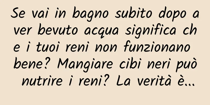 Se vai in bagno subito dopo aver bevuto acqua significa che i tuoi reni non funzionano bene? Mangiare cibi neri può nutrire i reni? La verità è...