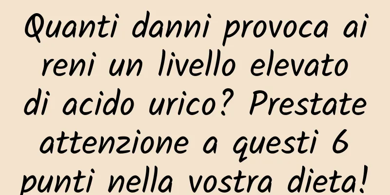 Quanti danni provoca ai reni un livello elevato di acido urico? Prestate attenzione a questi 6 punti nella vostra dieta!