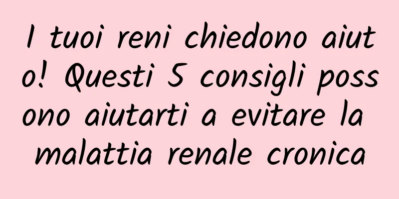 I tuoi reni chiedono aiuto! Questi 5 consigli possono aiutarti a evitare la malattia renale cronica