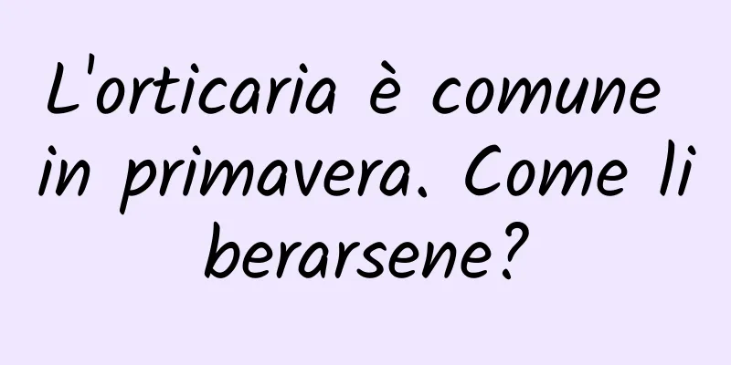 L'orticaria è comune in primavera. Come liberarsene?
