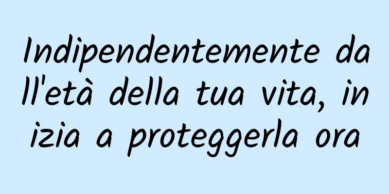 Indipendentemente dall'età della tua vita, inizia a proteggerla ora