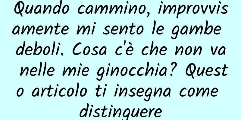 Quando cammino, improvvisamente mi sento le gambe deboli. Cosa c'è che non va nelle mie ginocchia? Questo articolo ti insegna come distinguere