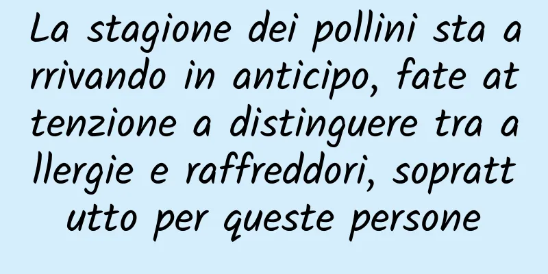 La stagione dei pollini sta arrivando in anticipo, fate attenzione a distinguere tra allergie e raffreddori, soprattutto per queste persone