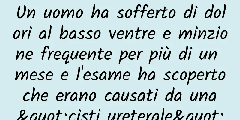Un uomo ha sofferto di dolori al basso ventre e minzione frequente per più di un mese e l'esame ha scoperto che erano causati da una "cisti ureterale"