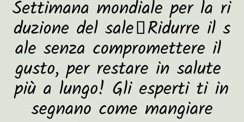 Settimana mondiale per la riduzione del sale丨Ridurre il sale senza compromettere il gusto, per restare in salute più a lungo! Gli esperti ti insegnano come mangiare