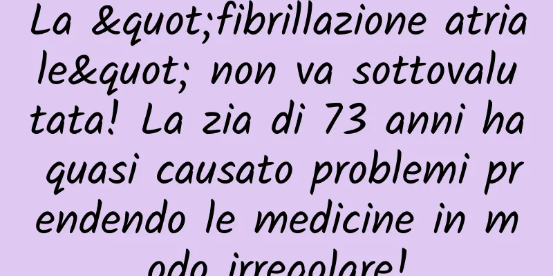 La "fibrillazione atriale" non va sottovalutata! La zia di 73 anni ha quasi causato problemi prendendo le medicine in modo irregolare!