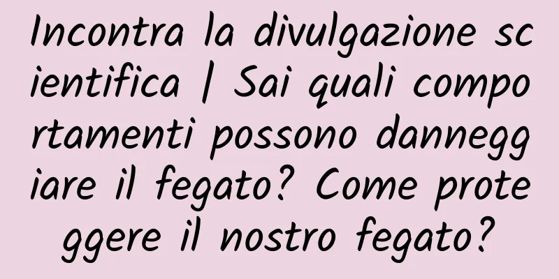Incontra la divulgazione scientifica | Sai quali comportamenti possono danneggiare il fegato? Come proteggere il nostro fegato?
