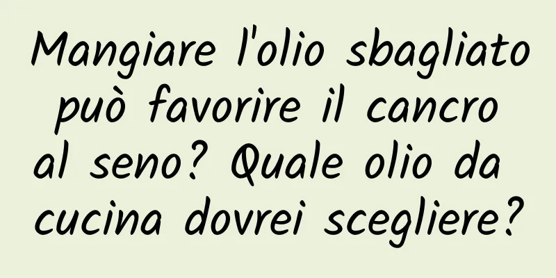 Mangiare l'olio sbagliato può favorire il cancro al seno? Quale olio da cucina dovrei scegliere?