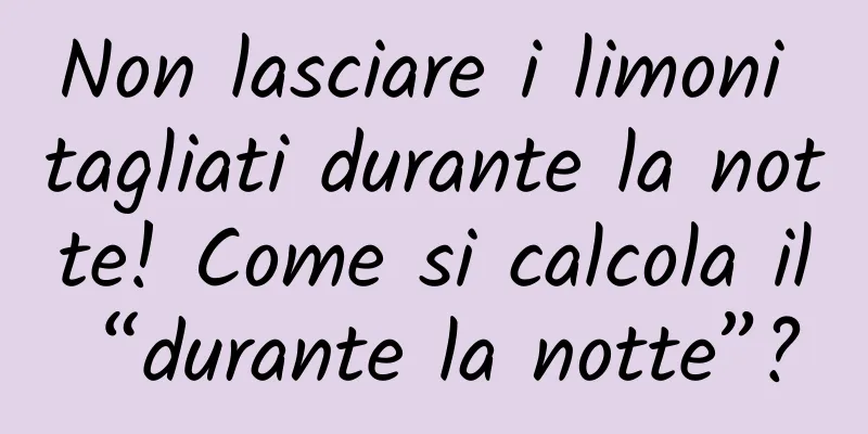 Non lasciare i limoni tagliati durante la notte! Come si calcola il “durante la notte”?