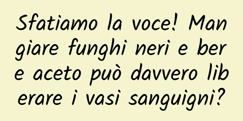 Sfatiamo la voce! Mangiare funghi neri e bere aceto può davvero liberare i vasi sanguigni?