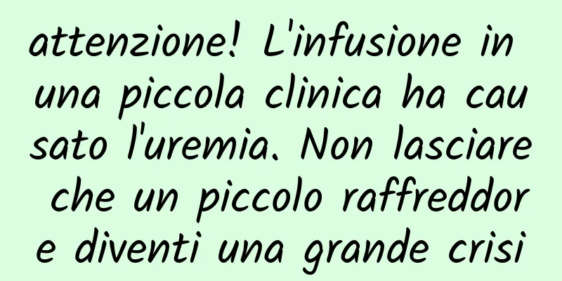 attenzione! L'infusione in una piccola clinica ha causato l'uremia. Non lasciare che un piccolo raffreddore diventi una grande crisi