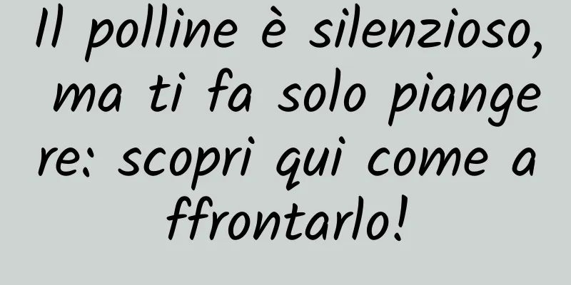 Il polline è silenzioso, ma ti fa solo piangere: scopri qui come affrontarlo!