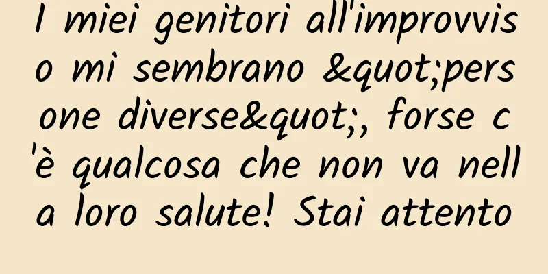 I miei genitori all'improvviso mi sembrano "persone diverse", forse c'è qualcosa che non va nella loro salute! Stai attento
