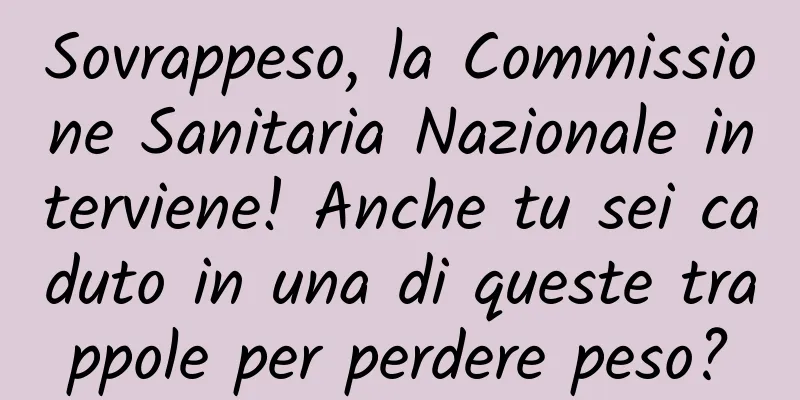 Sovrappeso, la Commissione Sanitaria Nazionale interviene! Anche tu sei caduto in una di queste trappole per perdere peso?