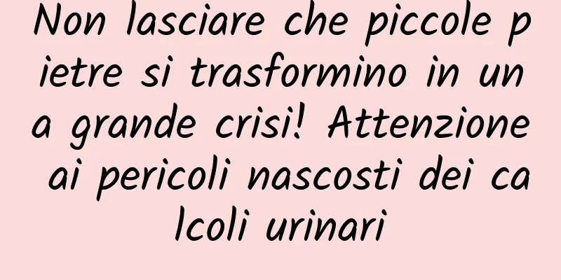 Non lasciare che piccole pietre si trasformino in una grande crisi! Attenzione ai pericoli nascosti dei calcoli urinari