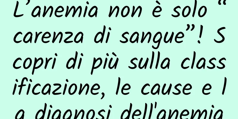 L’anemia non è solo “carenza di sangue”! Scopri di più sulla classificazione, le cause e la diagnosi dell'anemia