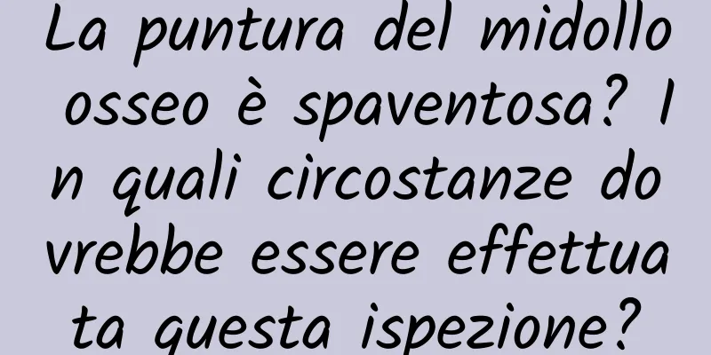 La puntura del midollo osseo è spaventosa? In quali circostanze dovrebbe essere effettuata questa ispezione?