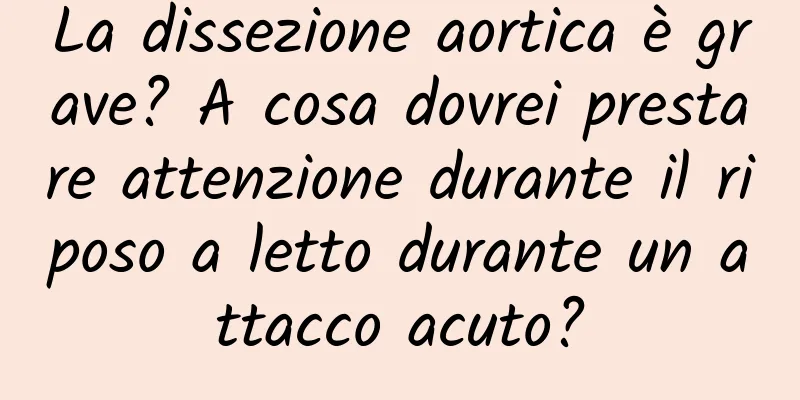 La dissezione aortica è grave? A cosa dovrei prestare attenzione durante il riposo a letto durante un attacco acuto?