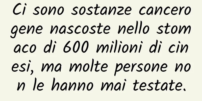 Ci sono sostanze cancerogene nascoste nello stomaco di 600 milioni di cinesi, ma molte persone non le hanno mai testate.