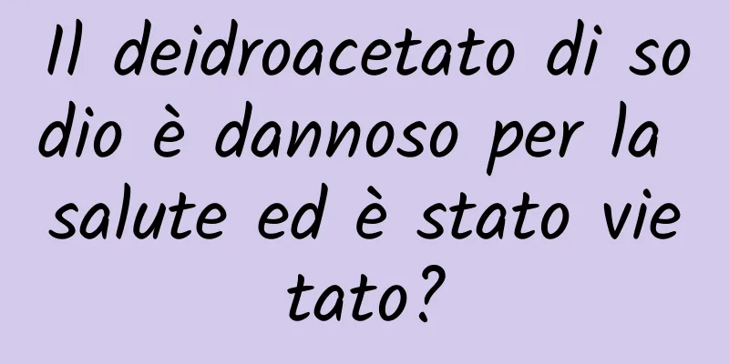 Il deidroacetato di sodio è dannoso per la salute ed è stato vietato?