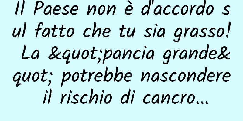 Il Paese non è d'accordo sul fatto che tu sia grasso! La "pancia grande" potrebbe nascondere il rischio di cancro...