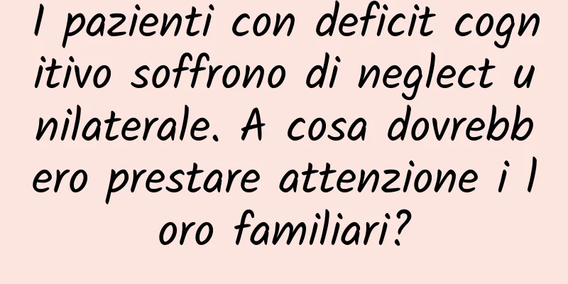 I pazienti con deficit cognitivo soffrono di neglect unilaterale. A cosa dovrebbero prestare attenzione i loro familiari?