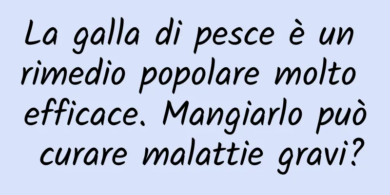 La galla di pesce è un rimedio popolare molto efficace. Mangiarlo può curare malattie gravi?
