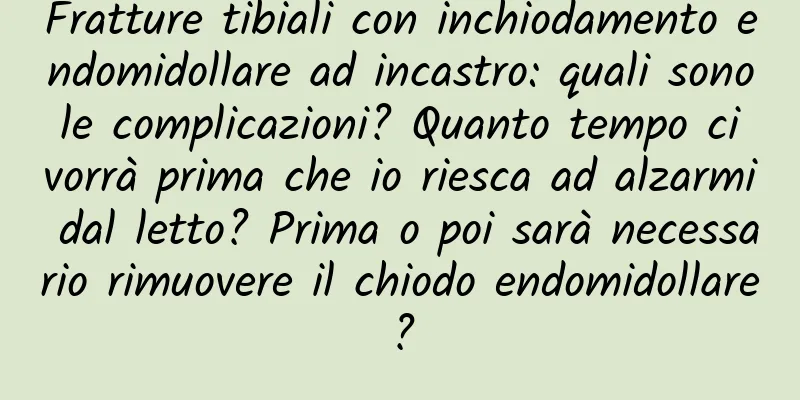 Fratture tibiali con inchiodamento endomidollare ad incastro: quali sono le complicazioni? Quanto tempo ci vorrà prima che io riesca ad alzarmi dal letto? Prima o poi sarà necessario rimuovere il chiodo endomidollare?