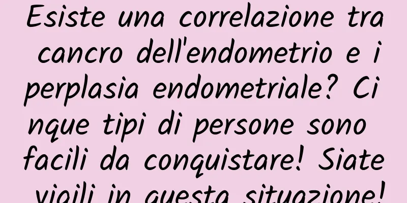 Esiste una correlazione tra cancro dell'endometrio e iperplasia endometriale? Cinque tipi di persone sono facili da conquistare! Siate vigili in questa situazione!