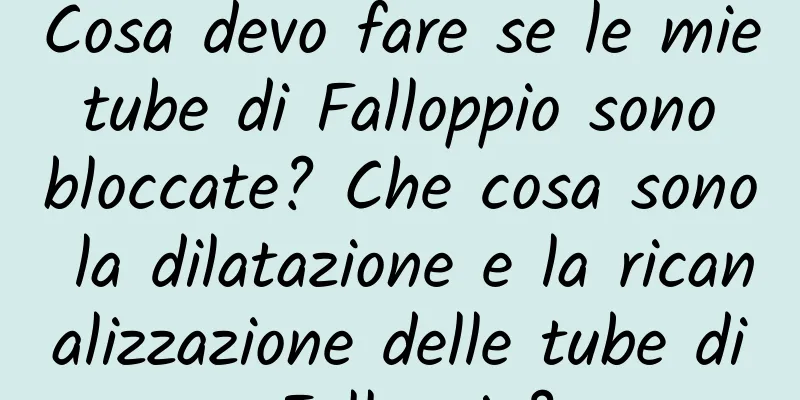 Cosa devo fare se le mie tube di Falloppio sono bloccate? Che cosa sono la dilatazione e la ricanalizzazione delle tube di Falloppio?
