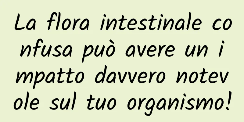 La flora intestinale confusa può avere un impatto davvero notevole sul tuo organismo!