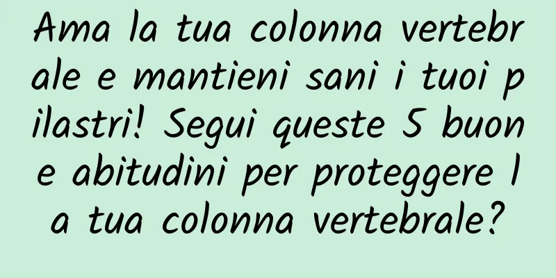 Ama la tua colonna vertebrale e mantieni sani i tuoi pilastri! Segui queste 5 buone abitudini per proteggere la tua colonna vertebrale?