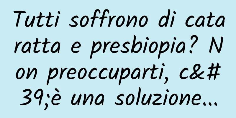 Tutti soffrono di cataratta e presbiopia? Non preoccuparti, c'è una soluzione...