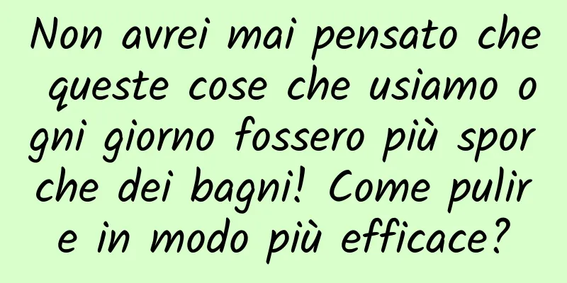 Non avrei mai pensato che queste cose che usiamo ogni giorno fossero più sporche dei bagni! Come pulire in modo più efficace?