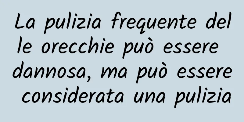 La pulizia frequente delle orecchie può essere dannosa, ma può essere considerata una pulizia
