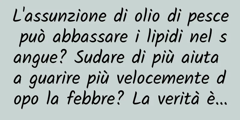 L'assunzione di olio di pesce può abbassare i lipidi nel sangue? Sudare di più aiuta a guarire più velocemente dopo la febbre? La verità è...