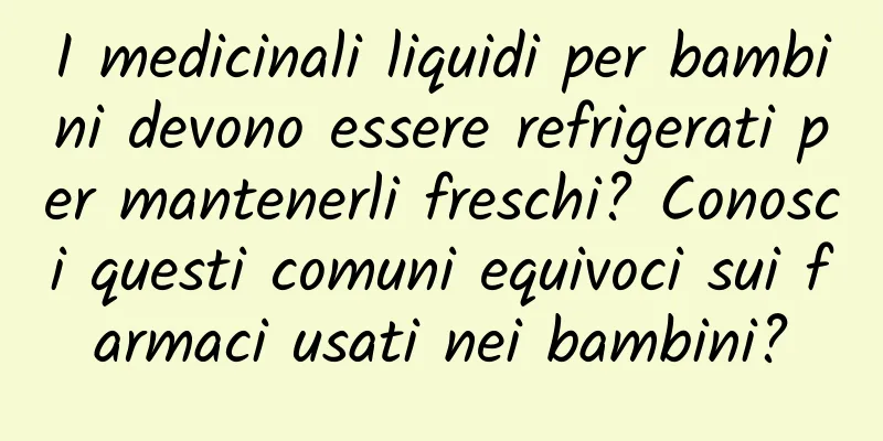 I medicinali liquidi per bambini devono essere refrigerati per mantenerli freschi? Conosci questi comuni equivoci sui farmaci usati nei bambini?