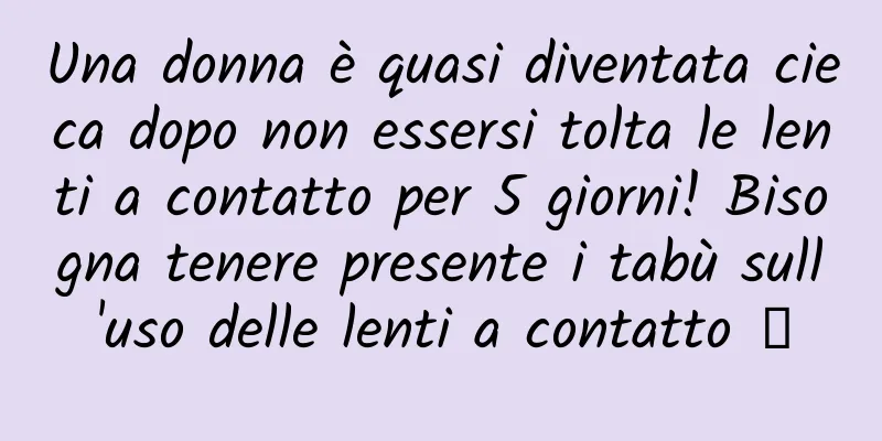 Una donna è quasi diventata cieca dopo non essersi tolta le lenti a contatto per 5 giorni! Bisogna tenere presente i tabù sull'uso delle lenti a contatto →