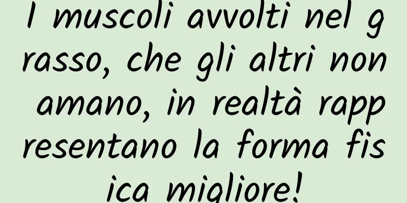 I muscoli avvolti nel grasso, che gli altri non amano, in realtà rappresentano la forma fisica migliore!