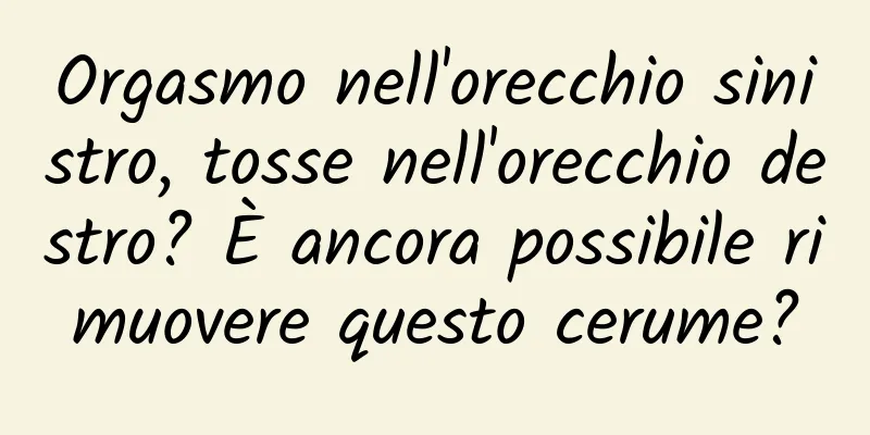 Orgasmo nell'orecchio sinistro, tosse nell'orecchio destro? È ancora possibile rimuovere questo cerume?